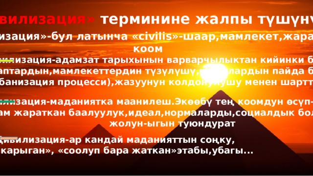 «Цивилизация» терминине жалпы түшүнүк «Цивилизация»-бул латынча «civilis»-шаар,мамлекет,жарандык коом  Цивилизация-адамзат тарыхынын варварчылыктан кийинки баскычы. Ал таптардын,мамлекеттердин түзүлүшү,шаарлардын пайда болушу (урбанизация процесси),жазуунун колдонулушу менен шартталат.  Цивилизация-маданиятка маанилеш.Экөөбү тең коомдун өсүп-өнүгүшүн, адам жараткан баалуулук,идеал,нормаларды,социалдык болмуштун жолун-ыгын туюндурат Цивилизация-ар кандай маданияттын соңку,  «карыган», «соолуп бара жаткан»этабы,убагы... 
