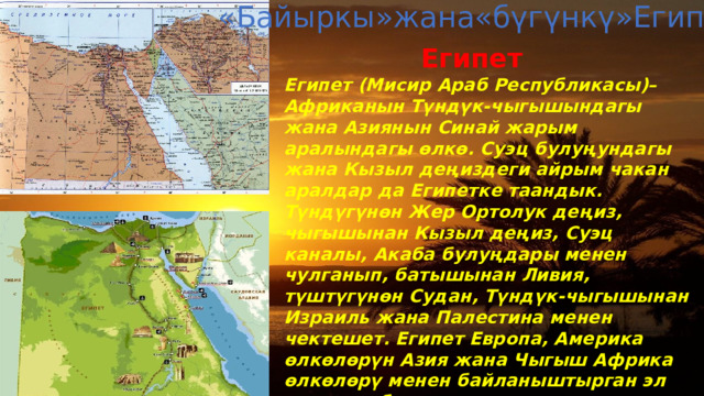«Байыркы»жана«бүгүнкү»Египет Египет Египет (Мисир Араб Республикасы)– Африканын Түндүк-чыгышындагы жана Азиянын Синай жарым аралындагы өлкө. Суэц булуңундагы жана Кызыл деңиздеги айрым чакан аралдар да Египетке таандык. Түндүгүнөн Жер Ортолук деңиз, чыгышынан Кызыл деңиз, Суэц каналы, Акаба булуңдары менен чулганып, батышынан Ливия, түштүгүнөн Судан, Түндүк-чыгышынан Израиль жана Палестина менен чектешет. Египет Европа, Америка өлкөлөрүн Азия жана Чыгыш Африка өлкөлөрү менен байланыштырган эл аралык аба жана деңиз жолдорунун кесилишинде жайгашкан.Египеттин аймагынан Атлантика океанын Инди океаны менен туташтырган кыска деңиз жолу – Суэц каналы өтөт. 