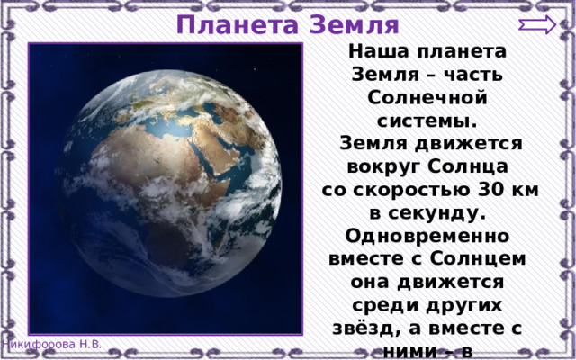 Планета Земля Наша планета Земля – часть Солнечной системы.  Земля движется вокруг Солнца  со скоростью 30 км в секунду. Одновременно вместе с Солнцем она движется среди других звёзд, а вместе с ними – в пространстве Вселенной. 