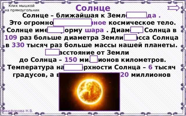 Солнце Клик мышкой  на прямоугольник Солнце – ближайшая к Земле звезда .  Это огромное раскалённое космическое тело. Солнце имеет форму шара . Диаметр Солнца в 109 раз больше диаметра Земли. Масса Солнца в 330 тысяч раз больше массы нашей планеты. Расстояние от Земли  до Солнца – 150 миллионов километров. Температура на поверхности Солнца – 6 тысяч градусов, а в его центре – 15-20 миллионов градусов 