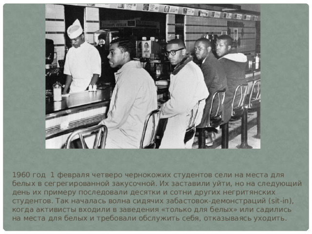 1960 год 1 февраля четверо чернокожих студентов сели на места для белых в сегрегированной закусочной. Их заставили уйти, но на следующий день их примеру последовали десятки и сотни других негритянских студентов. Так началась волна сидячих забастовок-демонстраций (sit-in), когда активисты входили в заведения «только для белых» или садились на места для белых и требовали обслужить себя, отказываясь уходить. 