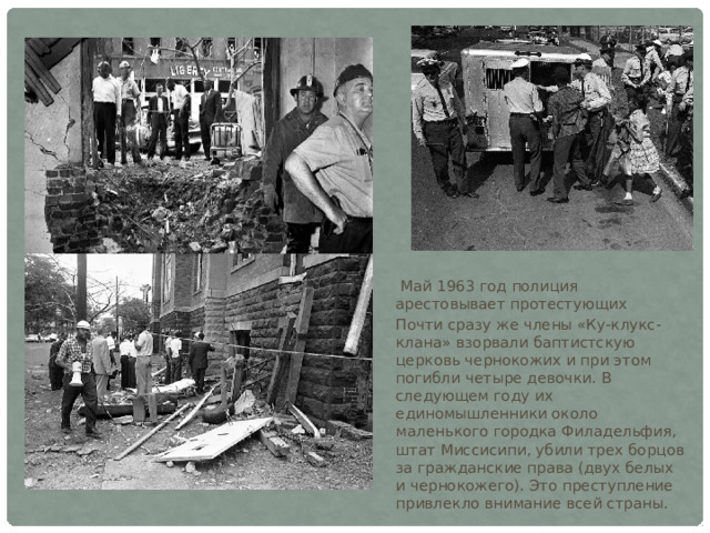  Май 1963 год полиция арестовывает протестующих Почти сразу же члены «Ку-клукс-клана» взорвали баптистскую церковь чернокожих и при этом погибли четыре девочки. В следующем году их единомышленники около маленького городка Филадельфия, штат Миссисипи, убили трех борцов за гражданские права (двух белых и чернокожего). Это преступление привлекло внимание всей страны. 