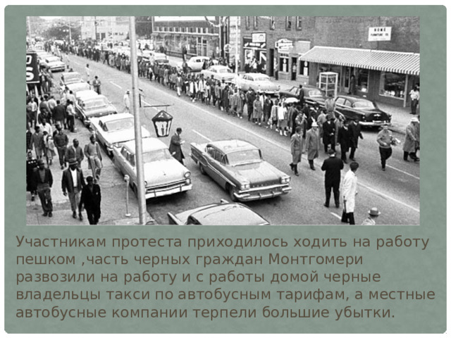 Участникам протеста приходилось ходить на работу пешком ,часть черных граждан Монтгомери развозили на работу и с работы домой черные владельцы такси по автобусным тарифам, а местные автобусные компании терпели большие убытки. 
