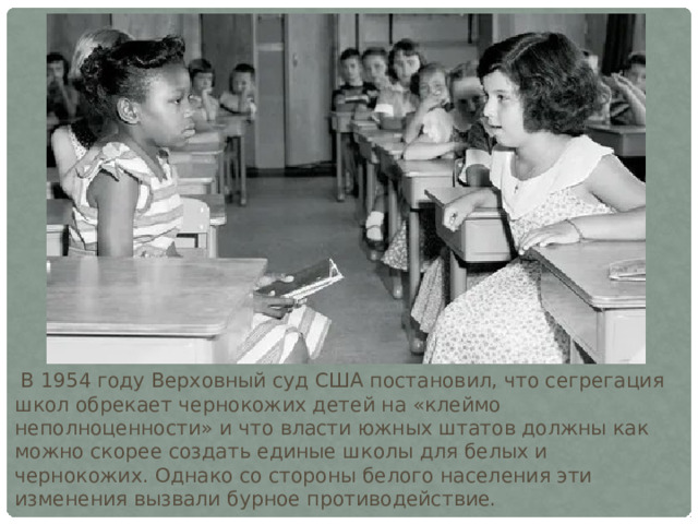  В 1954 году Верховный суд США постановил, что сегрегация школ обрекает чернокожих детей на «клеймо неполноценности» и что власти южных штатов должны как можно скорее создать единые школы для белых и чернокожих. Однако со стороны белого населения эти изменения вызвали бурное противодействие. 