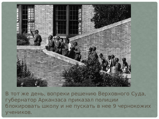 В тот же день, вопреки решению Верховного Суда, губернатор Арканзаса приказал полиции блокировать школу и не пускать в нее 9 чернокожих учеников. 