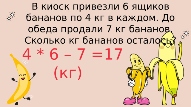 В киоск привезли 6 ящиков бананов по 4 кг в каждом. До обеда продали 7 кг бананов. Сколько кг бананов осталось? 4 * 6 – 7 =17 (кг) 