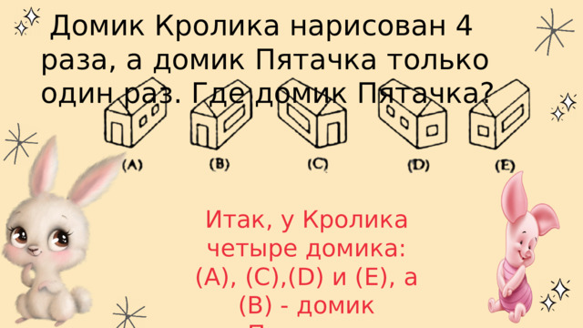  Домик Кролика нарисован 4 раза, а домик Пятачка только один раз. Где домик Пятачка? Итак, у Кролика четыре домика: (А), (С),(D) и (Е), а (В) - домик Пятачка. Правильный ответ - (В). 