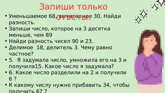 Запиши только ответы: Уменьшаемое 68, вычитаемое 30. Найди разность. Запиши число, которое на 3 десятка меньше, чем 89 Найди разность чисел 90 и 23. Делимое 18, делитель 3. Чему равно частное? 5. Я задумала число, умножила его на 3 и получила15. Какое число я задумала? 6. Какое число разделили на 2 и получили 6 ? К какому числу нужно прибавить 34, чтобы получить 67 ? К числу 35 прибавили 6 десятков. Какое число получилось? На сколько 40 больше, чем 25 ? На сколько нужно разделить 21, чтобы получилось 3 ? Частное чисел 8 и 4 умножь на 9? Уменьшаемое 68, вычитаемое 30. Найди разность. Запиши число, которое на 3 десятка меньше, чем 89 Найди разность чисел 90 и 23. Делимое 18, делитель 3. Чему равно частное? 5. Я задумала число, умножила его на 3 и получила15. Какое число я задумала? 6. Какое число разделили на 2 и получили 6 ? К какому числу нужно прибавить 34, чтобы получить 67 ? К числу 35 прибавили 6 десятков. Какое число получилось? На сколько 40 больше, чем 25 ? На сколько нужно разделить 21, чтобы получилось 3 ? Частное чисел 8 и 4 умножь на 9? 