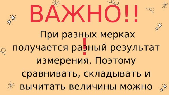 ВАЖНО!!!  При разных мерках получается разный результат измерения. Поэтому сравнивать, складывать и вычитать величины можно только тогда, когда они выражены одинаковыми мерками. 
