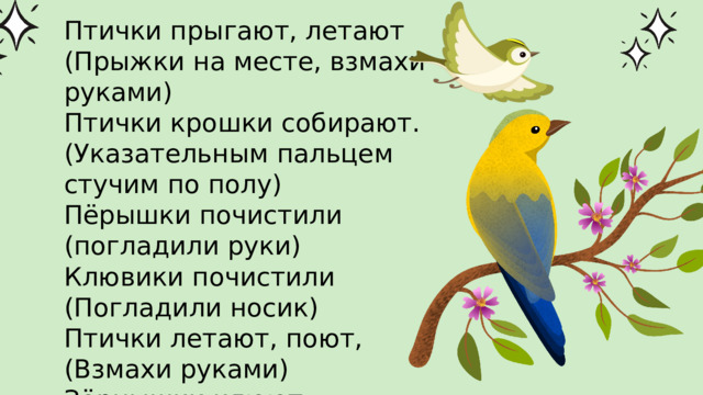 Птички прыгают, летают (Прыжки на месте, взмахи руками) Птички крошки собирают. (Указательным пальцем стучим по полу) Пёрышки почистили (погладили руки) Клювики почистили (Погладили носик) Птички летают, поют, (Взмахи руками) Зёрнышки клюют. (указательным пальцем стучим по столу) 