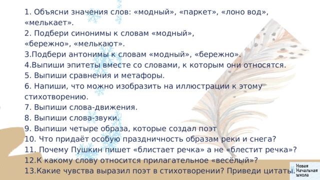 1. Объясни значения слов: «модный», «паркет», «лоно вод», «мелькает». 2. Подбери синонимы к словам «модный», «бережно», «мелькают». 3.Подбери антонимы к словам «модный», «бережно». 4.Выпиши эпитеты вместе со словами, к которым они относятся. 5. Выпиши сравнения и метафоры. 6. Напиши, что можно изобразить на иллюстрации к этому стихотворению. 7. Выпиши слова-движения. 8. Выпиши слова-звуки. 9. Выпиши четыре образа, которые создал поэт 10. Что придаёт особую праздничность образам реки и снега? 11. Почему Пушкин пишет «блистает речка» а не «блестит речка»? 12.К какому слову относится прилагательное «весёлый»? 13.Какие чувства выразил поэт в стихотворении? Приведи цитаты. 
