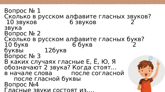 Вопрос № 1 Сколько в русском алфавите гласных звуков?  10 звуков 6 звуков 2 звука Вопрос № 2 Сколько в русском алфавите гласных букв? 10 букв 6 букв 2 буквы 12букв Вопрос № 3 В каких случаях гласные Е, Ё, Ю, Я обозначают 2 звука? Когда стоят... в начале слова после согласной после гласной буквы Вопрос №4 Гласные звуки состоят из…. Шума голоса шума и голоса Вопрос №5 Гласный звук образует….. предложение слог текст 