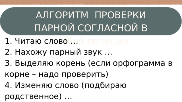 АЛГОРИТМ ПРОВЕРКИ ПАРНОЙ СОГЛАСНОЙ В слабой позиции. 1. Читаю слово … 2. Нахожу парный звук … 3. Выделяю корень (если орфограмма в корне – надо проверить) 4. Изменяю слово (подбираю родственное) … 5. Проверяю (сравниваю корень) … 6. Пишу букву… 
