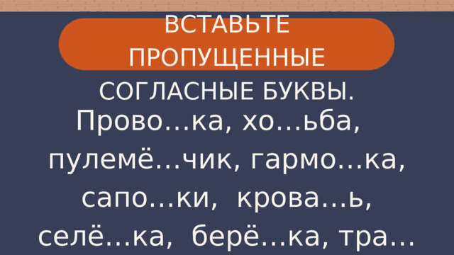 ВСТАВЬТЕ ПРОПУЩЕННЫЕ СОГЛАСНЫЕ БУКВЫ. Прово…ка, хо…ьба, пулемё…чик, гармо…ка, сапо…ки, крова…ь, селё…ка, берё…ка, тра…ка, хру…кий, спутни… . 
