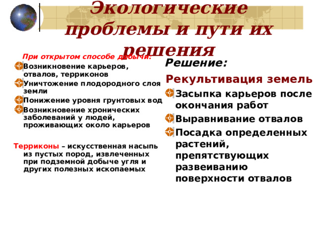 Экологические проблемы и пути их решения  При открытом способе добычи:  Возникновение карьеров, отвалов, терриконов Уничтожение плодородного слоя земли Понижение уровня грунтовых вод Возникновение хронических заболеваний у людей, проживающих около карьеров  Терриконы – искусственная насыпь из пустых пород, извлеченных при подземной добыче угля и других полезных ископаемых Решение: Рекультивация земель  Засыпка карьеров после окончания работ Выравнивание отвалов Посадка определенных растений, препятствующих развеиванию поверхности отвалов 