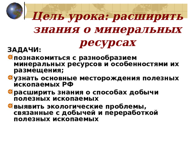 Цель урока: расширить знания о минеральных ресурсах ЗАДАЧИ: познакомиться с разнообразием минеральных ресурсов и особенностями их размещения;  узнать основные месторождения полезных ископаемых РФ расширить знания о способах добычи полезных ископаемых  выявить экологические проблемы, связанные с добычей и переработкой полезных ископаемых  