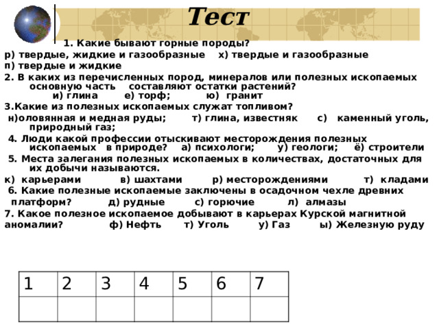  Тест  1. Какие бывают горные породы? р) твердые, жидкие и газообразные х) твердые и газообразные п) твердые и жидкие 2. В каких из перечисленных пород, минералов или полезных ископаемых основную часть составляют остатки растений? и) глина е) торф; ю)  гранит 3.Какие из полезных ископаемых служат топливом?   н)оловянная и медная руды;  т) глина, известняк с) каменный уголь, природный газ;  4. Люди какой профессии отыскивают месторождения полезных ископаемых в природе? а) психологи; у) геологи; ё) строители  5. Места залегания полезных ископаемых в количествах, достаточных для их добычи называются. к)  карьерами в) шахтами р) месторождениями т)  кладами   6. Какие полезные ископаемые заключены в осадочном чехле древних  платформ? д) рудные с) горючие л) алмазы 7. Какое полезное ископаемое добывают в карьерах Курской магнитной аномалии? ф) Нефть т) Уголь у) Газ ы) Железную руду 1 2 3 4 5 6 7 