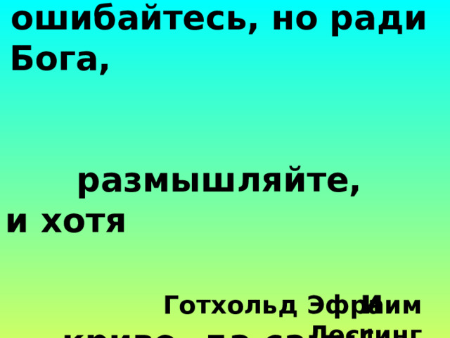   Спорьте, заблуждайтесь,  ошибайтесь, но ради Бога, размышляйте,  и хотя и криво, да сами