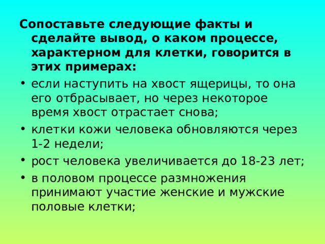 Сопоставьте следующие факты и сделайте вывод, о каком процессе, характерном для клетки, говорится в этих примерах: если наступить на хвост ящерицы, то она его   отбрасывает, но через некоторое время хвост отрастает снова; клетки кожи человека обновляются через 1-2 недели; рост человека увеличивается до 18-23 лет; в половом процессе размножения принимают участие женские и мужские половые клетки; 