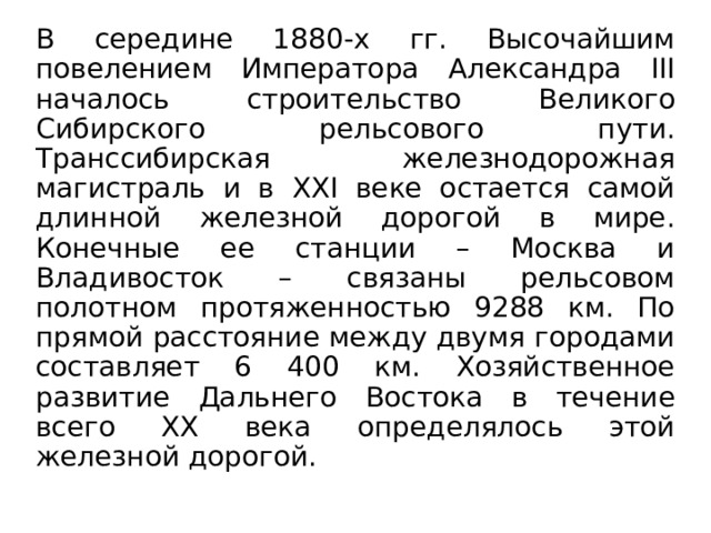 В середине 1880-х гг. Высочайшим повелением Императора Александра III началось строительство Великого Сибирского рельсового пути. Транссибирская железнодорожная магистраль и в XXI веке остается самой длинной железной дорогой в мире. Конечные ее станции – Москва и Владивосток – связаны рельсовом полотном протяженностью 9288 км. По прямой расстояние между двумя городами составляет 6 400 км. Хозяйственное развитие Дальнего Востока в течение всего XX века определялось этой железной дорогой. 