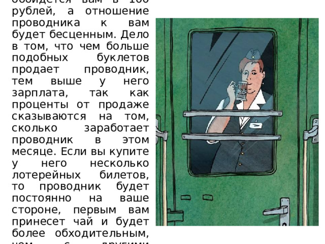 Лотерейный билет обойдется вам в 100 рублей, а отношение проводника к вам будет бесценным. Дело в том, что чем больше подобных буклетов продает проводник, тем выше у него зарплата, так как проценты от продаже сказываются на том, сколько заработает проводник в этом месяце. Если вы купите у него несколько лотерейных билетов, то проводник будет постоянно на ваше стороне, первым вам принесет чай и будет более обходительным, чем с другими пассажирами. 