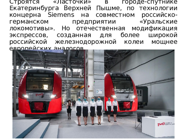 Строятся «Ласточки» в городе-спутнике Екатеринбурга Верхней Пышме, по технологии концерна Siemens на совместном российско-германском предприятии «Уральские локомотивы». Но отечественная модификация экспрессов, созданная для более широкой российской железнодорожной колеи мощнее европейских аналогов. 