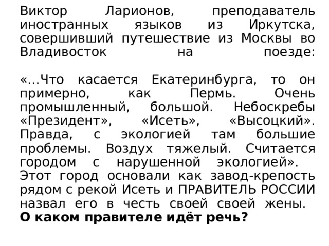 Виктор Ларионов, преподаватель иностранных языков из Иркутска, совершивший путешествие из Москвы во Владивосток на поезде:   «…Что касается Екатеринбурга, то он примерно, как Пермь. Очень промышленный, большой. Небоскребы «Президент», «Исеть», «Высоцкий». Правда, с экологией там большие проблемы. Воздух тяжелый. Считается городом с нарушенной экологией».  Этот город основали как завод-крепость рядом с рекой Исеть и ПРАВИТЕЛЬ РОССИИ назвал его в честь своей своей жены.  О каком правителе идёт речь? 