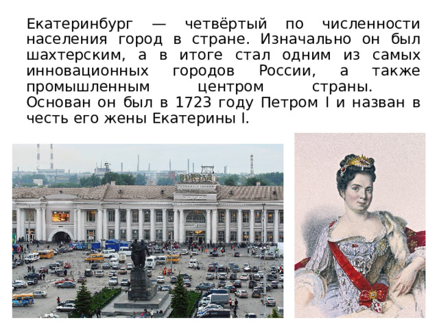 Екатеринбург — четвёртый по численности населения город в стране. Изначально он был шахтерским, а в итоге стал одним из самых инновационных городов России, а также промышленным центром страны.  Основан он был в 1723 году Петром I и назван в честь его жены Екатерины I. 
