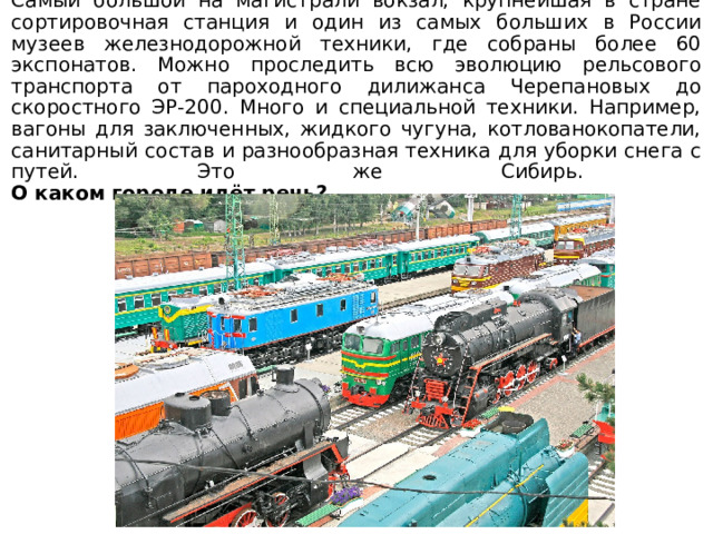 Самый большой на магистрали вокзал, крупнейшая в стране сортировочная станция и один из самых больших в России музеев железнодорожной техники, где собраны более 60 экспонатов. Можно проследить всю эволюцию рельсового транспорта от пароходного дилижанса Черепановых до скоростного ЭР-200. Много и специальной техники. Например, вагоны для заключенных, жидкого чугуна, котлованокопатели, санитарный состав и разнообразная техника для уборки снега с путей. Это же Сибирь.  О каком городе идёт речь? 
