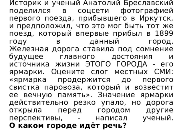 Историк и ученый Анатолий Бреславский поделился в соцсети фотографией первого поезда, прибывшего в Иркутск, и предположил, что это мог быть тот же поезд, который впервые прибыл в 1899 году в данный город.  Железная дорога ставила под сомнение будущее главного достояния и источника жизни ЭТОГО ГОРОДА - его ярмарки. Оцените слог местных СМИ: «ярмарка продержится до первого свистка паровоза, который и возвестит ее вечную память». Значение ярмарки действительно резко упало, но дорога открыла перед городом другие перспективы, - написал ученый.  О каком городе идёт речь? 