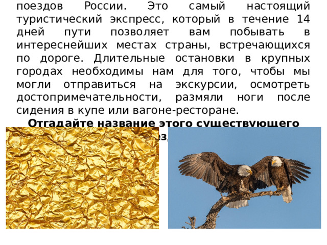 Отправляемся мы на одном из самых роскошных поездов России. Это самый настоящий туристический экспресс, который в течение 14 дней пути позволяет вам побывать в интереснейших местах страны, встречающихся по дороге. Длительные остановки в крупных городах необходимы нам для того, чтобы мы могли отправиться на экскурсии, осмотреть достопримечательности, размяли ноги после сидения в купе или вагоне-ресторане. Отгадайте название этого существующего поезда! 