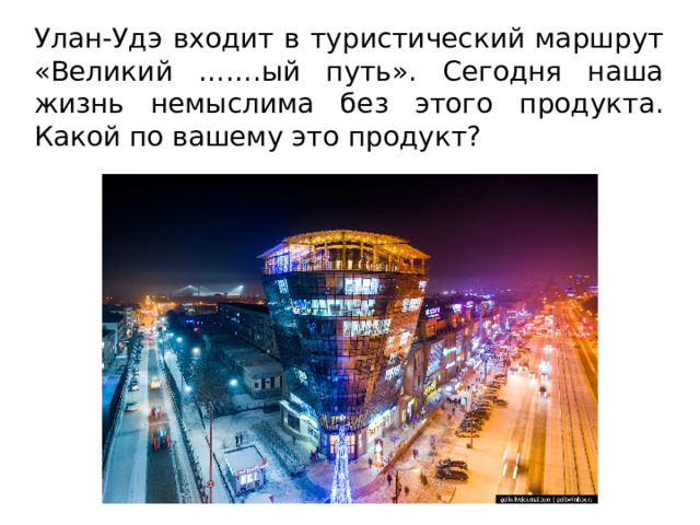Улан-Удэ входит в туристический маршрут «Великий …….ый путь». Сегодня наша жизнь немыслима без этого продукта. Какой по вашему это продукт? 