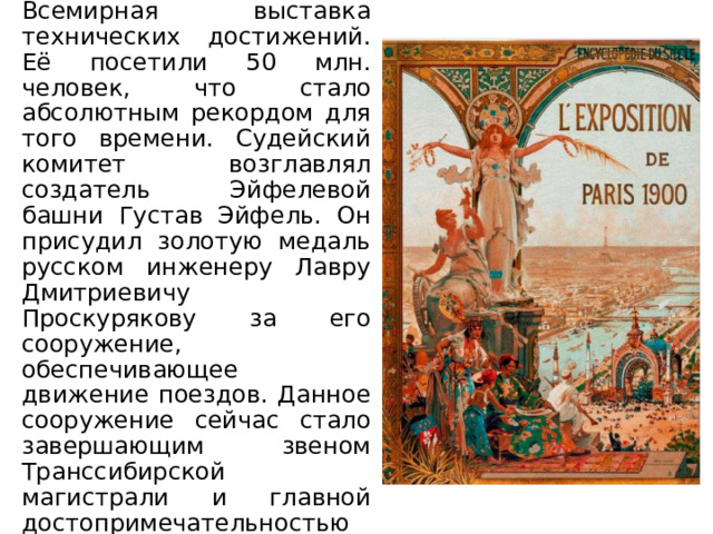 В Париже проходила Всемирная выставка технических достижений. Её посетили 50 млн. человек, что стало абсолютным рекордом для того времени. Судейский комитет возглавлял создатель Эйфелевой башни Густав Эйфель. Он присудил золотую медаль русском инженеру Лавру Дмитриевичу Проскурякову за его сооружение, обеспечивающее движение поездов. Данное сооружение сейчас стало завершающим звеном Транссибирской магистрали и главной достопримечательностью Хабаровска. 