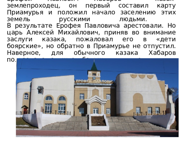 Ерофей Павлович Хабаров – казак-землепроходец, он первый составил карту Приамурья и положил начало заселению этих земель русскими людьми.  В результате Ерофея Павловича арестовали. Но царь Алексей Михайлович, приняв во внимание заслуги казака, пожаловал его в «дети боярские», но обратно в Приамурье не отпустил. Наверное, для обычного казака Хабаров пользовался слишком большим влиянием. 
