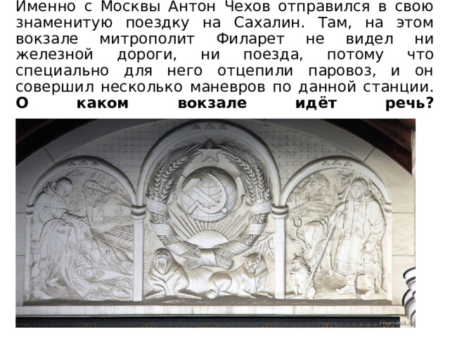 Именно с Москвы Антон Чехов отправился в свою знаменитую поездку на Сахалин. Там, на этом вокзале митрополит Филарет не видел ни железной дороги, ни поезда, потому что специально для него отцепили паровоз, и он совершил несколько маневров по данной станции.  О каком вокзале идёт речь?    