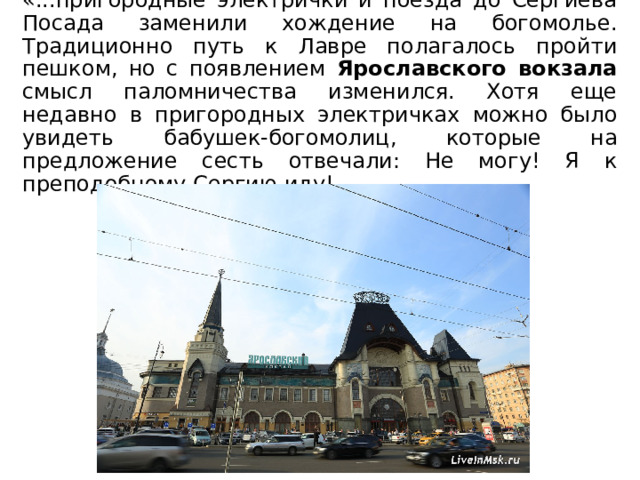 «...пригородные электрички и поезда до Сергиева Посада заменили хождение на богомолье. Традиционно путь к Лавре полагалось пройти пешком, но с появлением Ярославского вокзала смысл паломничества изменился. Хотя еще недавно в пригородных электричках можно было увидеть бабушек-богомолиц, которые на предложение сесть отвечали: Не могу! Я к преподобному Сергию иду! 