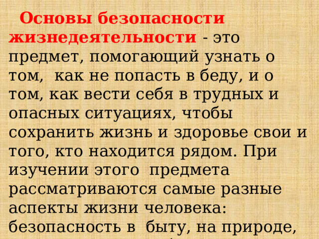  Основы  безопасности  жизнедеятельности  -  это  предмет,  помогающий  узнать  о  том,  как  не  попасть  в  беду,  и  о том,  как вести  себя  в  трудных и  опасных  ситуациях,  чтобы  сохранить  жизнь  и  здоровье  свои  и  того,  кто  находится  рядом.  При  изучении  этого предмета  рассматриваются  самые разные  аспекты  жизни  человека:  безопасность  в  быту, на  природе,  на  транспорте, в  общественных  местах,  в  информационном  пространстве  и др. 