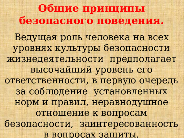 Общие принципы безопасного  поведения. Ведущая  роль  человека  на  всех  уровнях  культуры  безопасности  жизнедеятельности  предполагает  высочайший  уровень  его  ответственности,  в  первую  очередь  за  соблюдение  установленных  норм  и  правил,  неравнодушное  отношение  к  вопросам  безопасности,  заинтересованность в вопросах  защиты. 