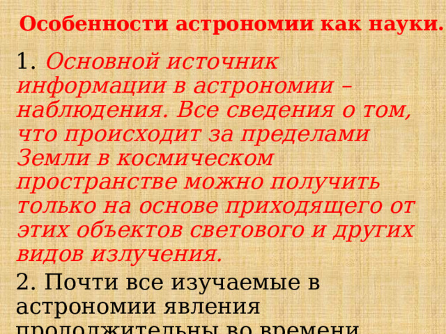 Особенности астрономии как науки. 1. Основной источник информации в астрономии – наблюдения. Все сведения о том, что происходит за пределами Земли в космическом пространстве можно получить только на основе приходящего от этих объектов светового и других видов излучения. 2. Почти все изучаемые в астрономии явления продолжительны во времени ( сотни, миллионы и миллиарды лет). 