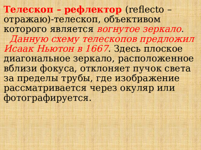 Телескоп – рефлектор (reflecto – отражаю)-телескоп, объективом которого является вогнутое зеркало .   Данную схему телескопов предложил Исаак Ньютон в 1667 . Здесь плоское диагональное зеркало, расположенное вблизи фокуса, отклоняет пучок света за пределы трубы, где изображение рассматривается через окуляр или фотографируется. 