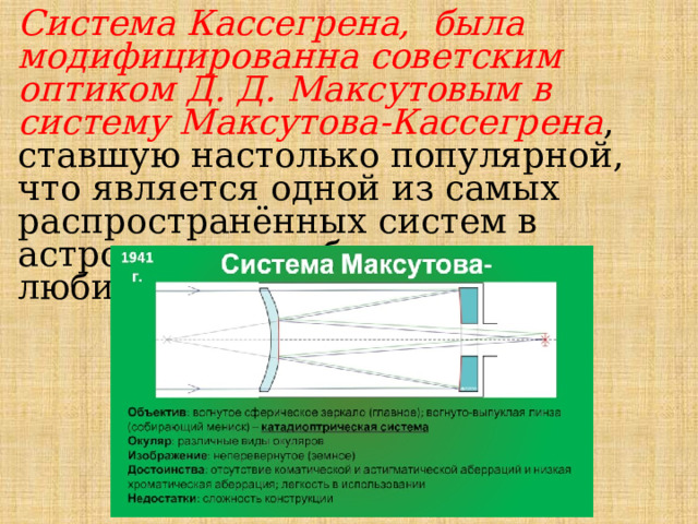 Система Кассегрена, была модифицированна советским оптиком Д. Д. Максутовым в систему Максутова-Кассегрена , ставшую настолько популярной, что является одной из самых распространённых систем в астрономии, особенно в любительской. 