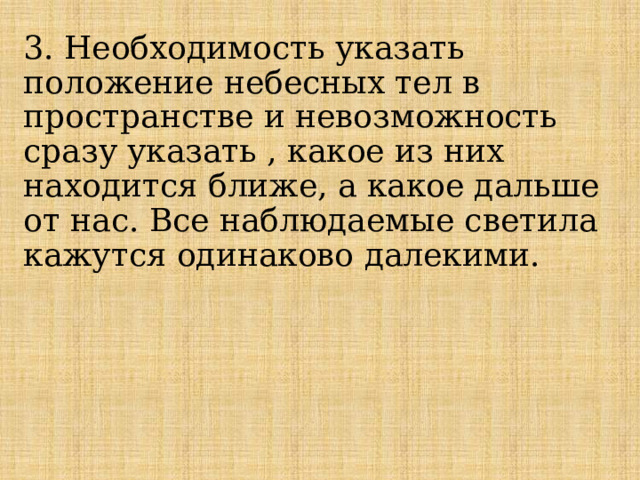 3. Необходимость указать положение небесных тел в пространстве и невозможность сразу указать , какое из них находится ближе, а какое дальше от нас. Все наблюдаемые светила кажутся одинаково далекими. 