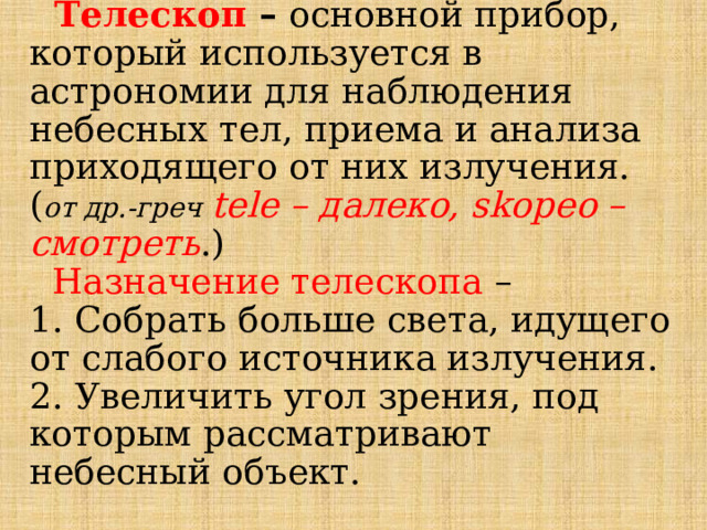  Телескоп – основной прибор, который используется в астрономии для наблюдения небесных тел, приема и анализа приходящего от них излучения.  ( от др.-греч tele – далеко, skopeo – смотреть .)   Назначение телескопа –  1. Собрать больше света, идущего от слабого источника излучения.  2. Увеличить угол зрения, под которым рассматривают небесный объект.   