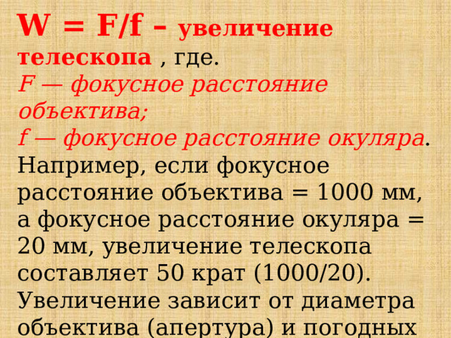 W = F/f – увеличение телескопа , где. F — фокусное расстояние объектива; f — фокусное расстояние окуляра . Например, если фокусное расстояние объектива = 1000 мм, а фокусное расстояние окуляра = 20 мм, увеличение телескопа составляет 50 крат (1000/20). Увеличение зависит от диаметра объектива (апертура) и погодных условий. 