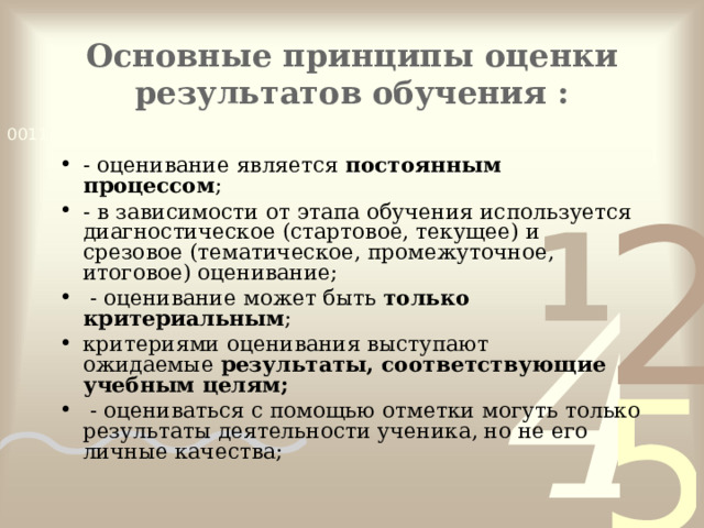 Основные принципы оценки результатов обучения :   - оценивание является  постоянным процессом ; - в зависимости от этапа обучения используется диагностическое (стартовое, текущее) и срезовое (тематическое, промежуточное, итоговое) оценивание;  - оценивание может быть  только критериальным ; критериями оценивания выступают ожидаемые  результаты, соответствующие учебным целям;  - оцениваться с помощью отметки могуть только результаты деятельности ученика, но не его личные качества;  