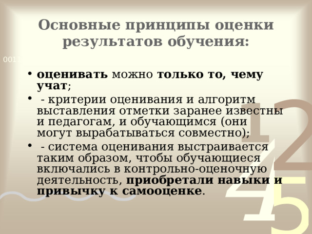 Основные принципы оценки результатов обучения:   оценивать  можно  только то, чему учат ;  - критерии оценивания и алгоритм выставления отметки заранее известны и педагогам, и обучающимся (они могут вырабатываться совместно);  - система оценивания выстраивается таким образом, чтобы обучающиеся включались в контрольно-оценочную деятельность,  приобретали навыки и привычку к самооценке .  