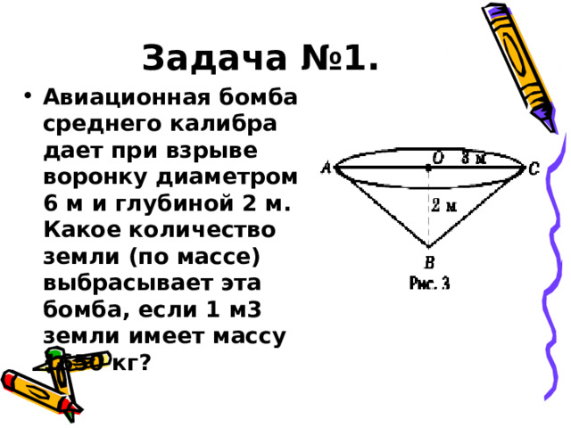 Задача №1. Авиационная бомба среднего калибра дает при взрыве воронку диаметром 6 м и глубиной 2 м. Какое количество земли (по массе) выбрасывает эта бомба, если 1 м3 земли имеет массу 1650 кг ?  