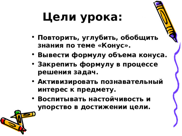 Цели урока: Повторить, углубить, обобщить знания по теме «Конус». Вывести формулу объема конуса. Закрепить формулу в процессе решения задач. Активизировать познавательный интерес к предмету. Воспитывать настойчивость и упорство в достижении цели. 