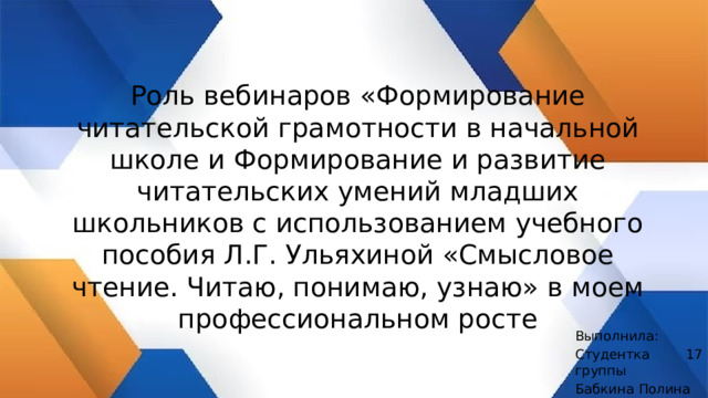 Роль вебинаров «Формирование читательской грамотности в начальной школе и Формирование и развитие читательских умений младших школьников с использованием учебного пособия Л.Г. Ульяхиной «Смысловое чтение. Читаю, понимаю, узнаю» в моем профессиональном росте    Выполнила: Студентка 17 группы Бабкина Полина 