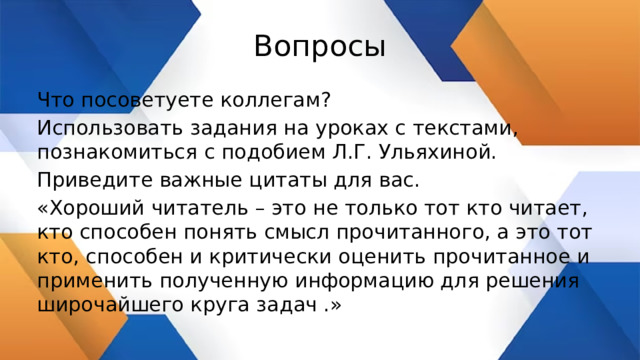 Вопросы Что посоветуете коллегам? Использовать задания на уроках с текстами, познакомиться с подобием Л.Г. Ульяхиной. Приведите важные цитаты для вас. «Хороший читатель – это не только тот кто читает, кто способен понять смысл прочитанного, а это тот кто, способен и критически оценить прочитанное и применить полученную информацию для решения широчайшего круга задач .» 